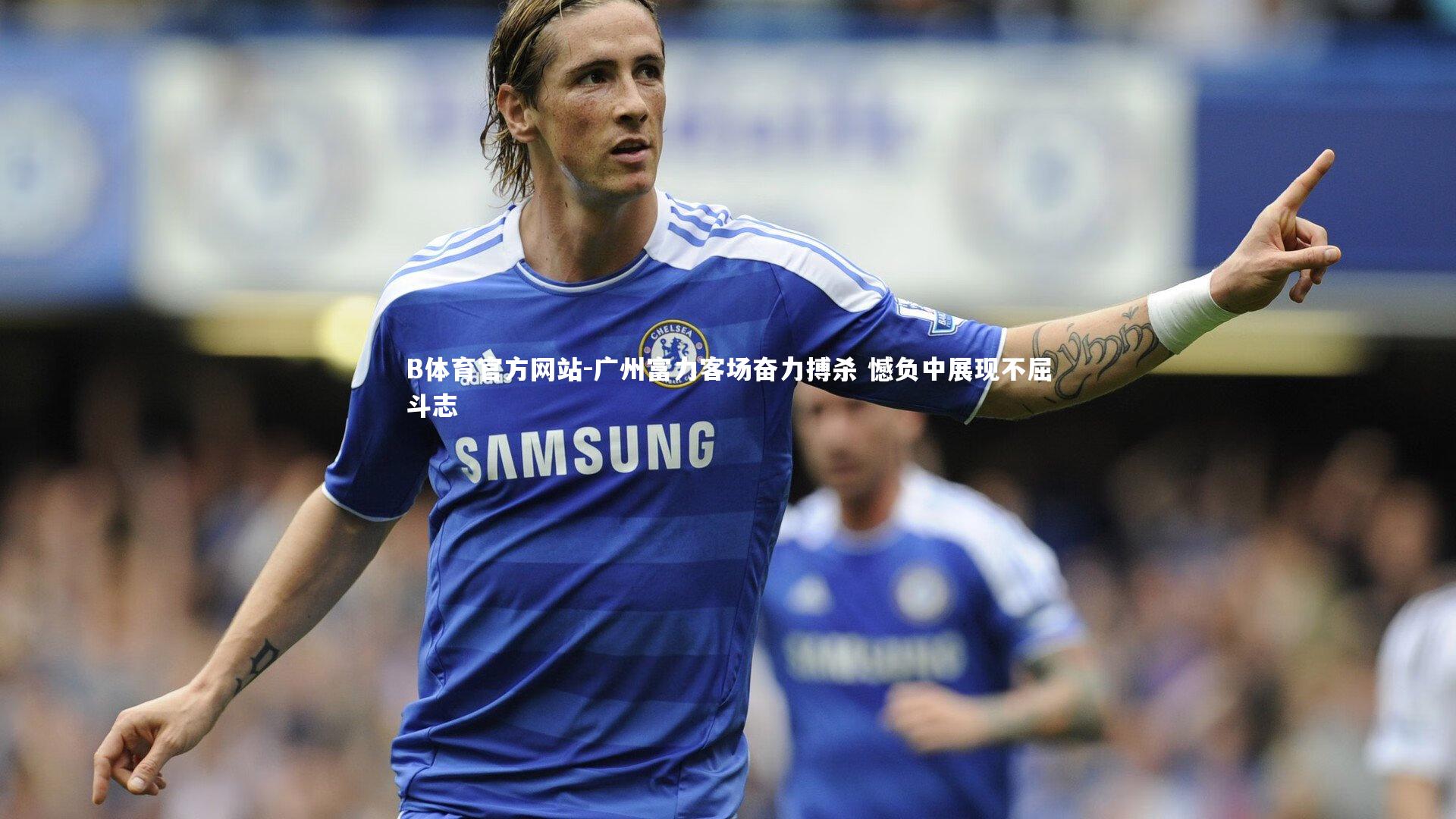 广州富力客场奋力搏杀 憾负中展现不屈斗志