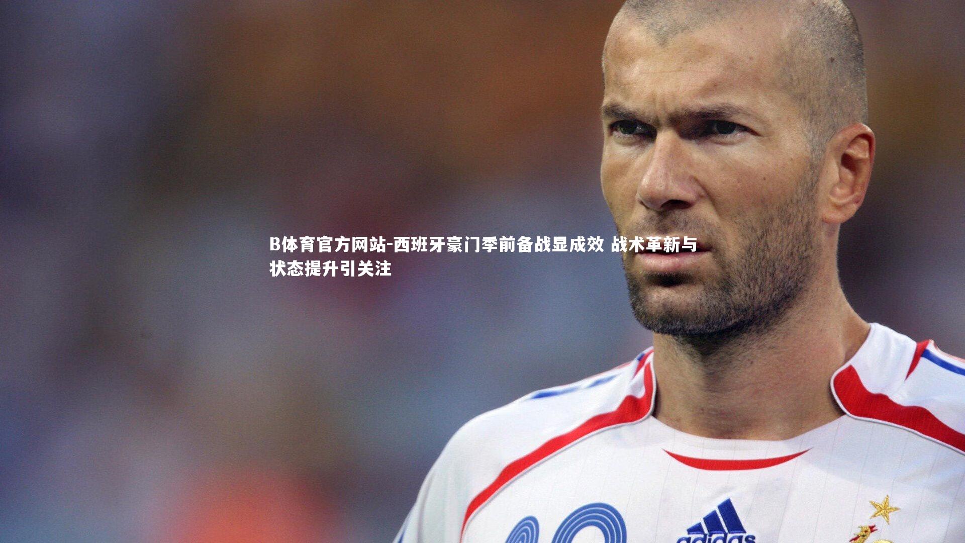 西班牙豪门季前备战显成效 战术革新与状态提升引关注