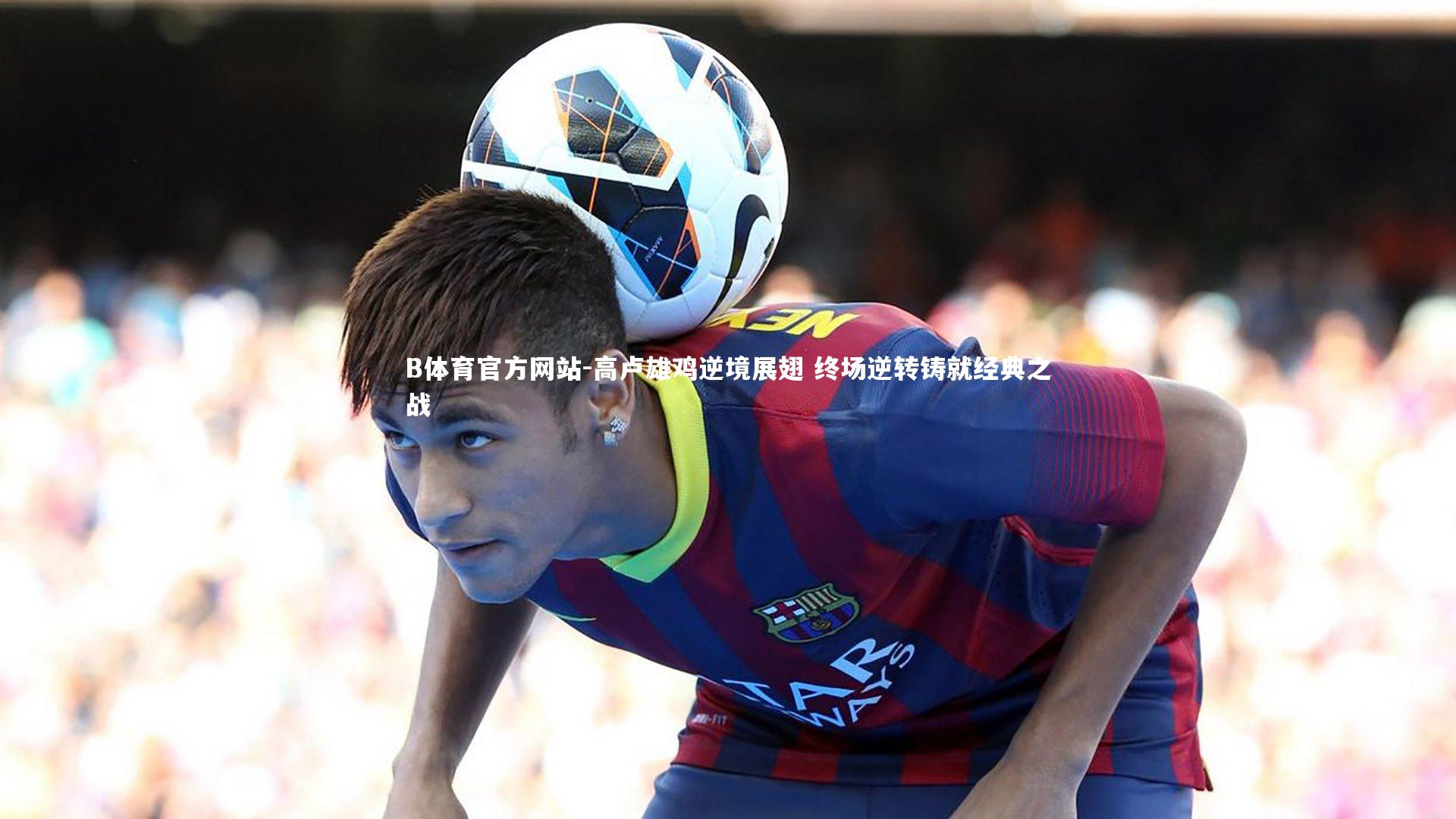 B体育官方网站-高卢雄鸡逆境展翅 终场逆转铸就经典之战
