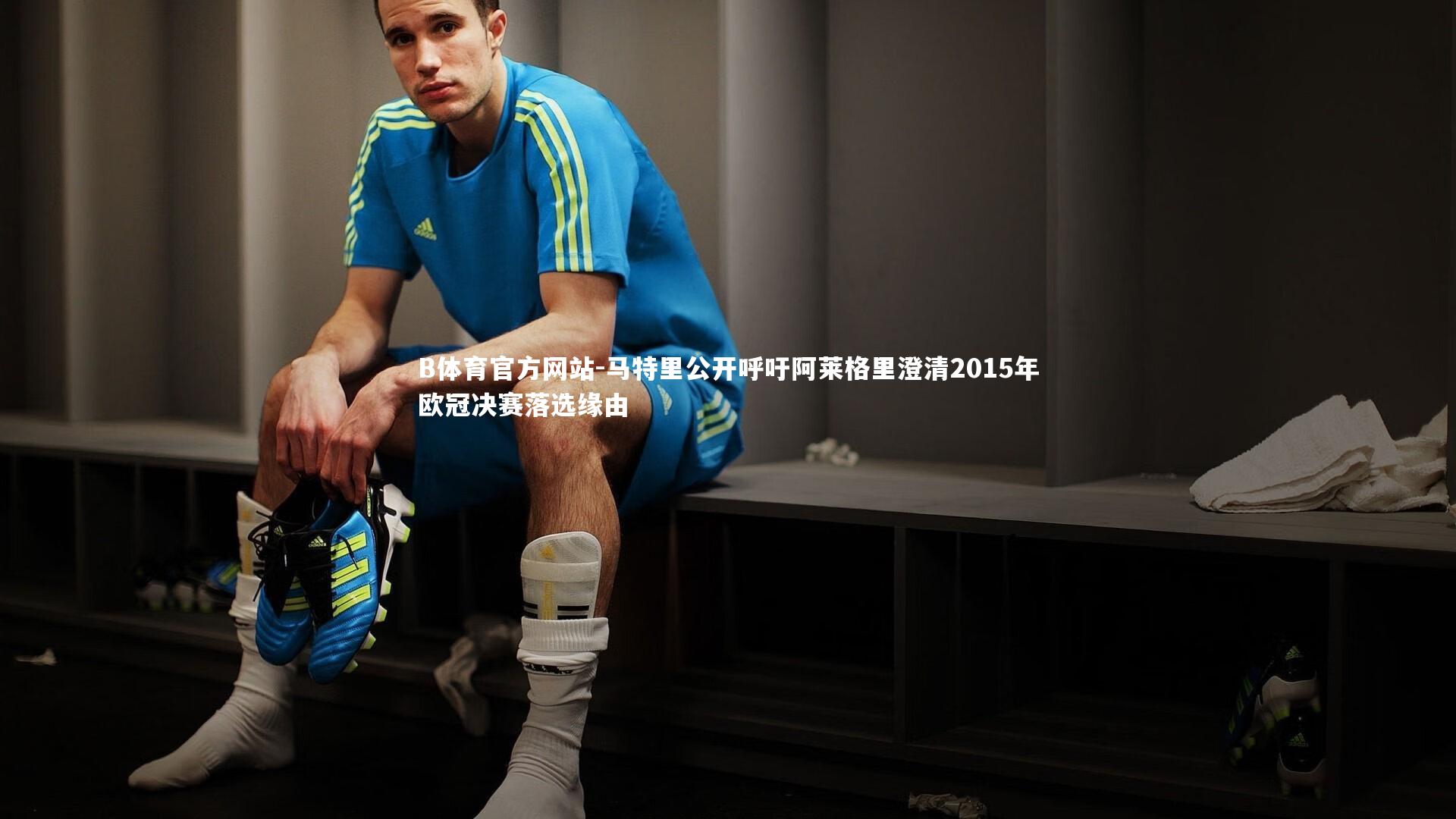 马特里公开呼吁阿莱格里澄清2015年欧冠决赛落选缘由